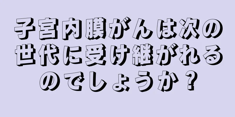 子宮内膜がんは次の世代に受け継がれるのでしょうか？