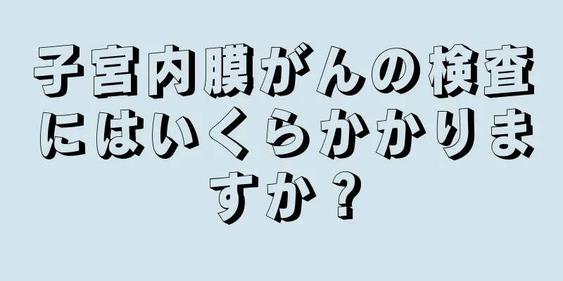 子宮内膜がんの検査にはいくらかかりますか？