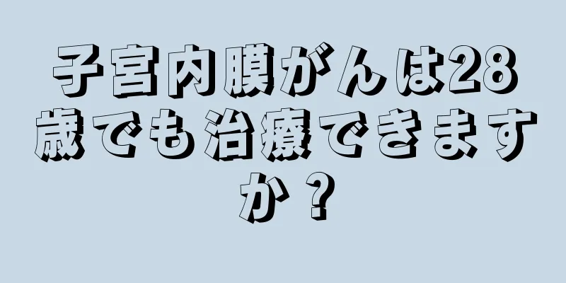 子宮内膜がんは28歳でも治療できますか？