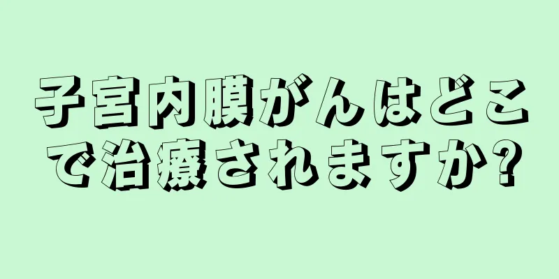 子宮内膜がんはどこで治療されますか?