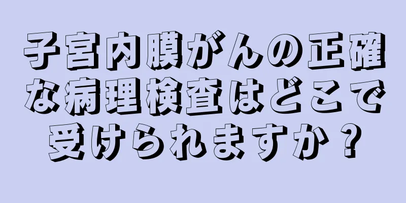 子宮内膜がんの正確な病理検査はどこで受けられますか？