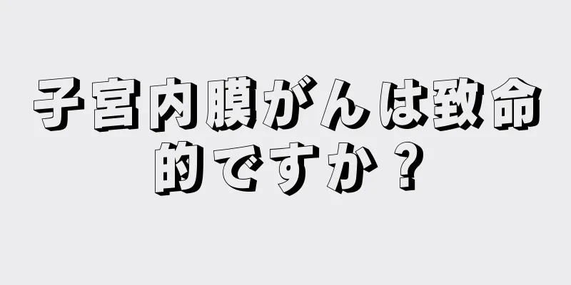 子宮内膜がんは致命的ですか？