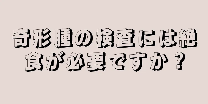 奇形腫の検査には絶食が必要ですか？