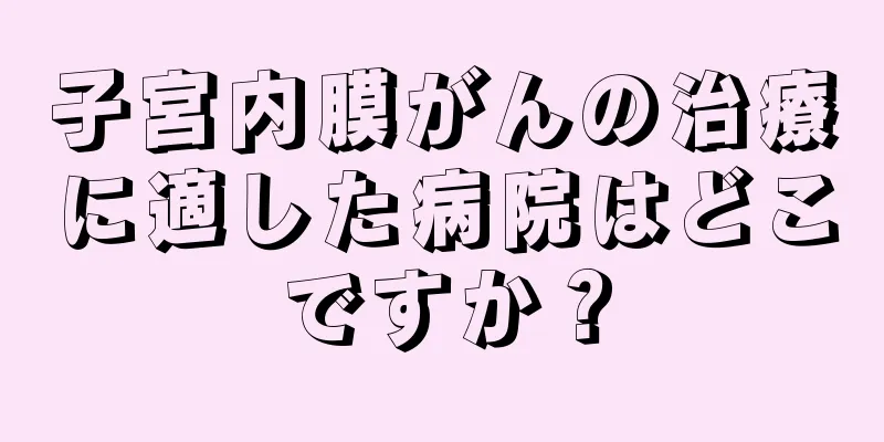 子宮内膜がんの治療に適した病院はどこですか？