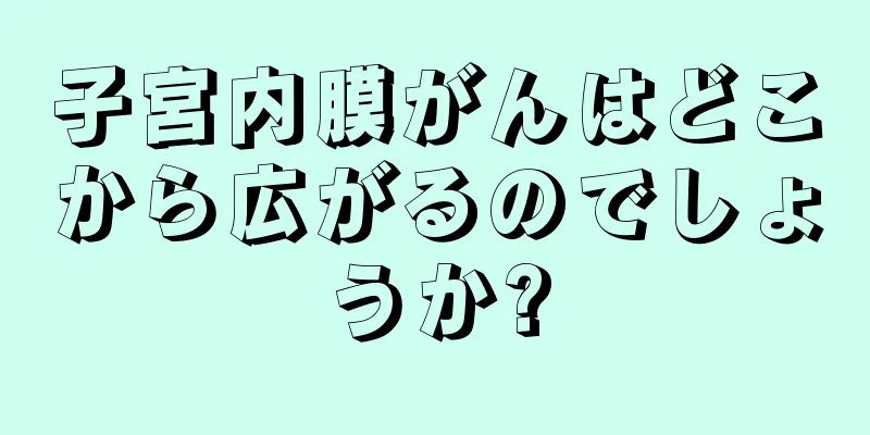 子宮内膜がんはどこから広がるのでしょうか?