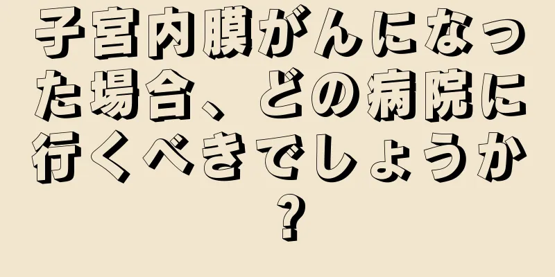 子宮内膜がんになった場合、どの病院に行くべきでしょうか？