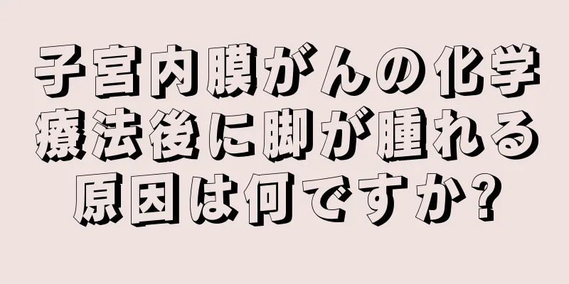 子宮内膜がんの化学療法後に脚が腫れる原因は何ですか?