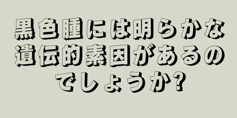 黒色腫には明らかな遺伝的素因があるのでしょうか?