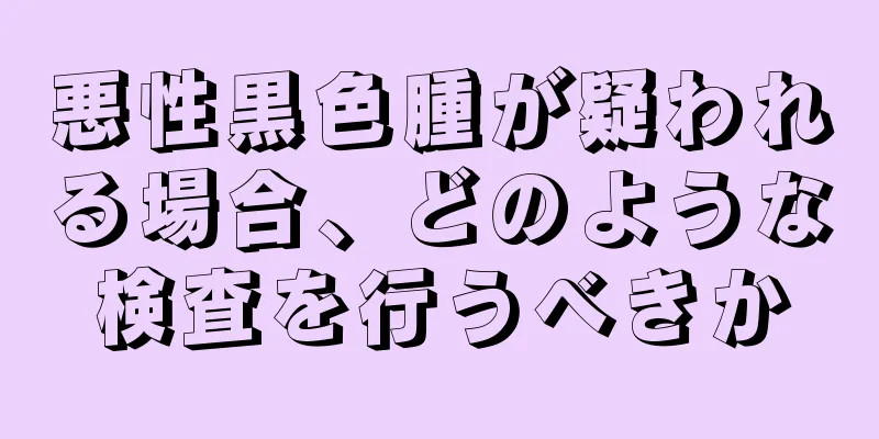 悪性黒色腫が疑われる場合、どのような検査を行うべきか