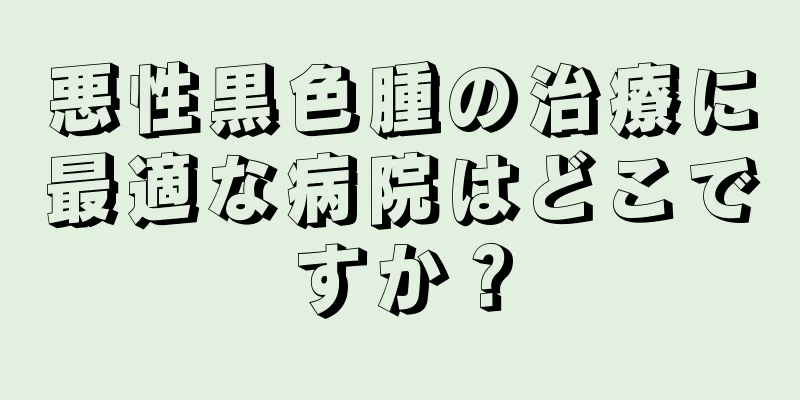 悪性黒色腫の治療に最適な病院はどこですか？
