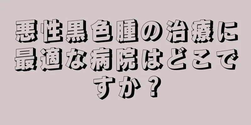 悪性黒色腫の治療に最適な病院はどこですか？