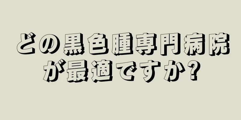 どの黒色腫専門病院が最適ですか?
