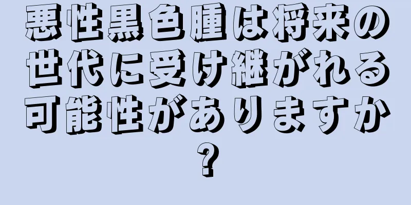 悪性黒色腫は将来の世代に受け継がれる可能性がありますか?