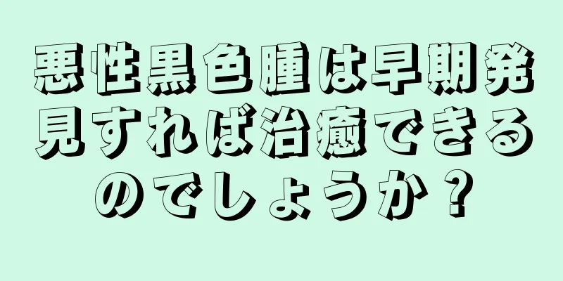 悪性黒色腫は早期発見すれば治癒できるのでしょうか？