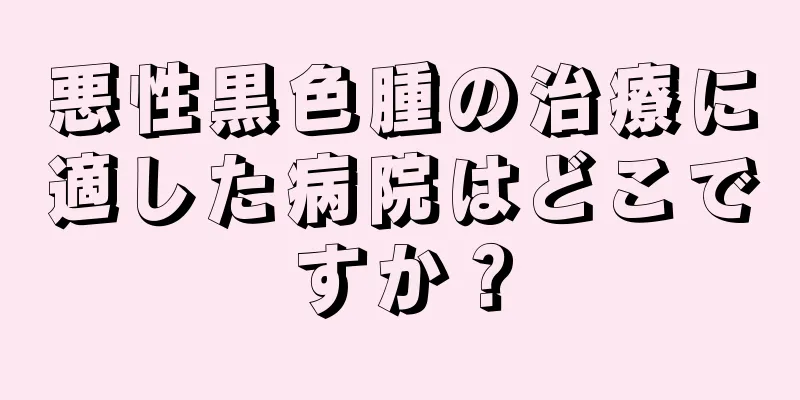 悪性黒色腫の治療に適した病院はどこですか？