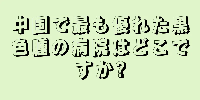 中国で最も優れた黒色腫の病院はどこですか?