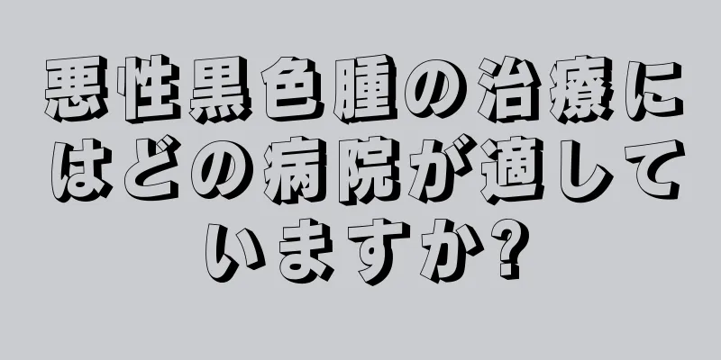 悪性黒色腫の治療にはどの病院が適していますか?
