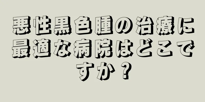悪性黒色腫の治療に最適な病院はどこですか？