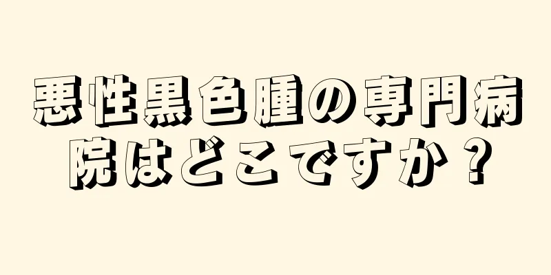 悪性黒色腫の専門病院はどこですか？