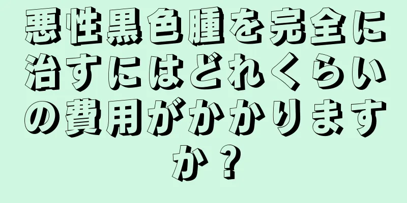 悪性黒色腫を完全に治すにはどれくらいの費用がかかりますか？