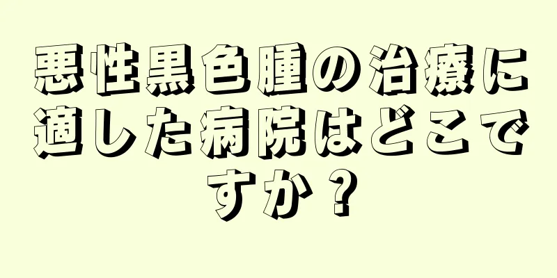 悪性黒色腫の治療に適した病院はどこですか？
