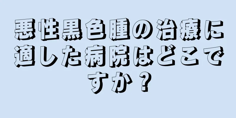 悪性黒色腫の治療に適した病院はどこですか？