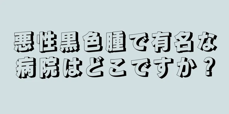悪性黒色腫で有名な病院はどこですか？