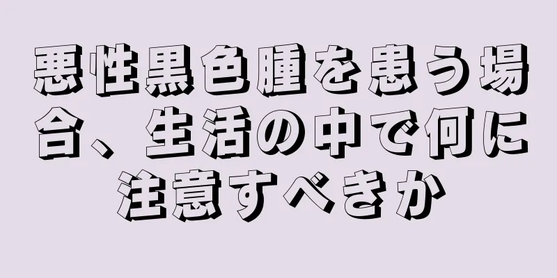 悪性黒色腫を患う場合、生活の中で何に注意すべきか