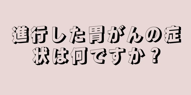 進行した胃がんの症状は何ですか？