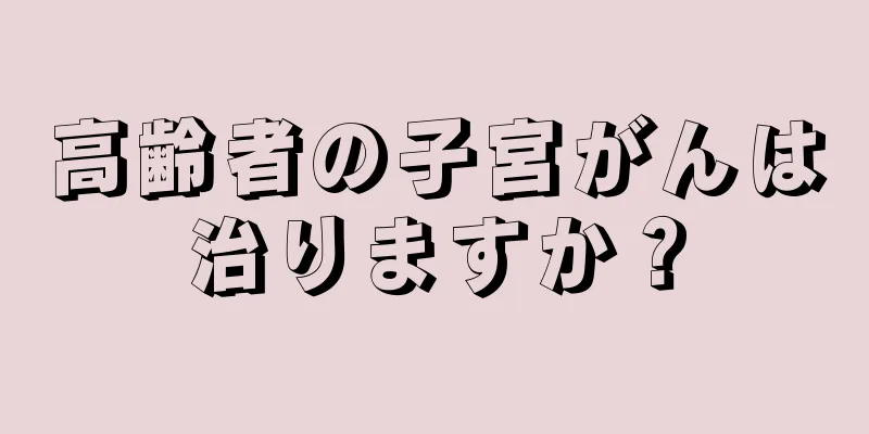 高齢者の子宮がんは治りますか？