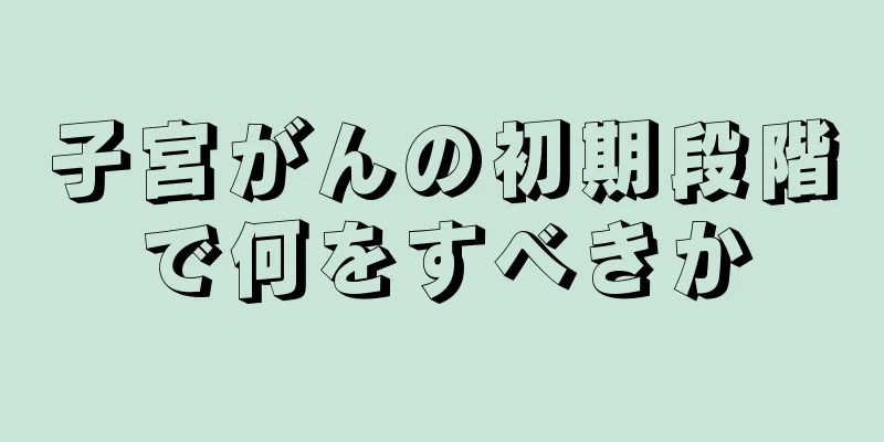 子宮がんの初期段階で何をすべきか