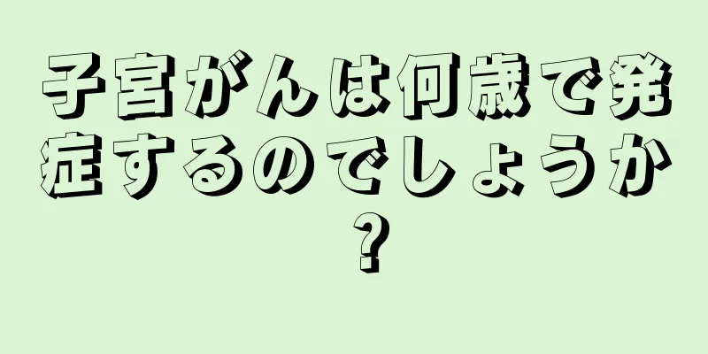 子宮がんは何歳で発症するのでしょうか？