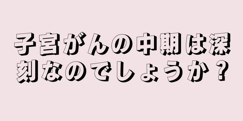 子宮がんの中期は深刻なのでしょうか？