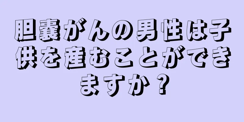 胆嚢がんの男性は子供を産むことができますか？