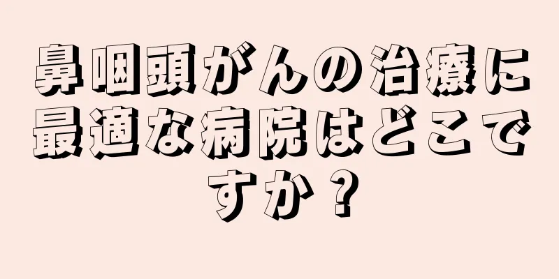 鼻咽頭がんの治療に最適な病院はどこですか？