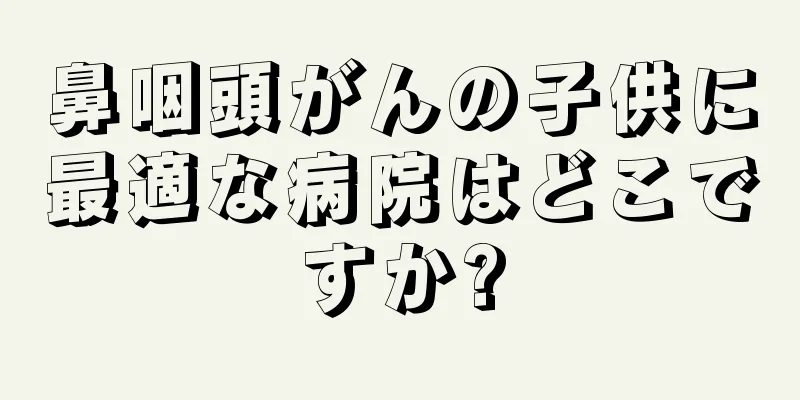 鼻咽頭がんの子供に最適な病院はどこですか?