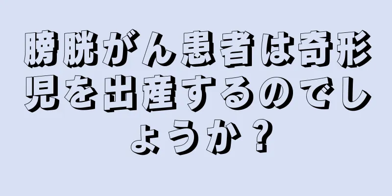 膀胱がん患者は奇形児を出産するのでしょうか？