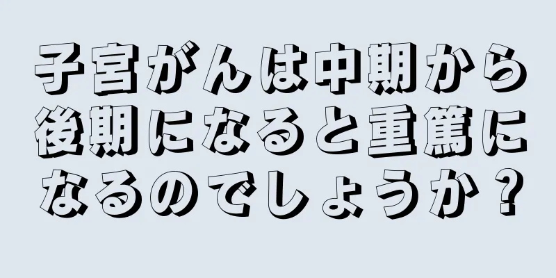 子宮がんは中期から後期になると重篤になるのでしょうか？