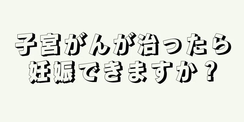 子宮がんが治ったら妊娠できますか？