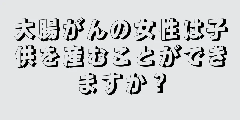 大腸がんの女性は子供を産むことができますか？