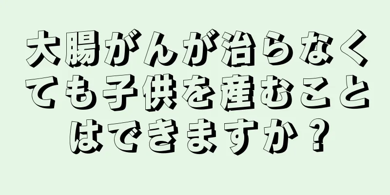 大腸がんが治らなくても子供を産むことはできますか？