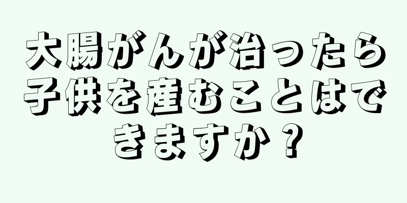 大腸がんが治ったら子供を産むことはできますか？