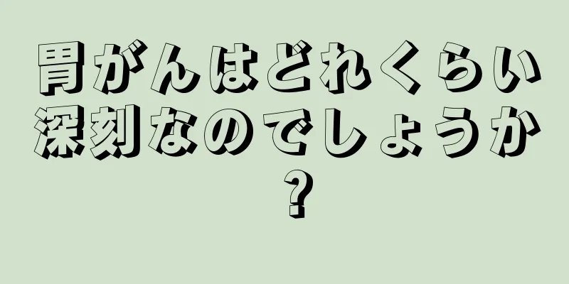 胃がんはどれくらい深刻なのでしょうか？
