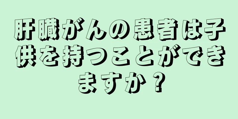 肝臓がんの患者は子供を持つことができますか？