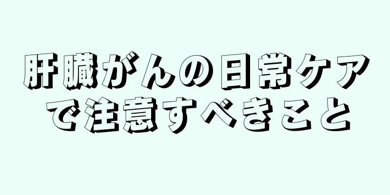 肝臓がんの日常ケアで注意すべきこと