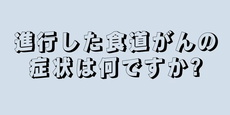 進行した食道がんの症状は何ですか?