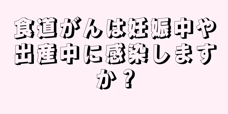 食道がんは妊娠中や出産中に感染しますか？