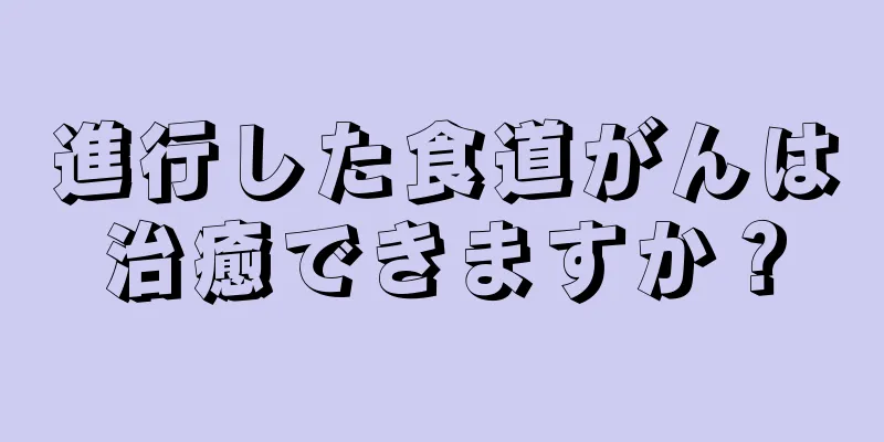 進行した食道がんは治癒できますか？