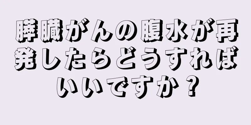 膵臓がんの腹水が再発したらどうすればいいですか？