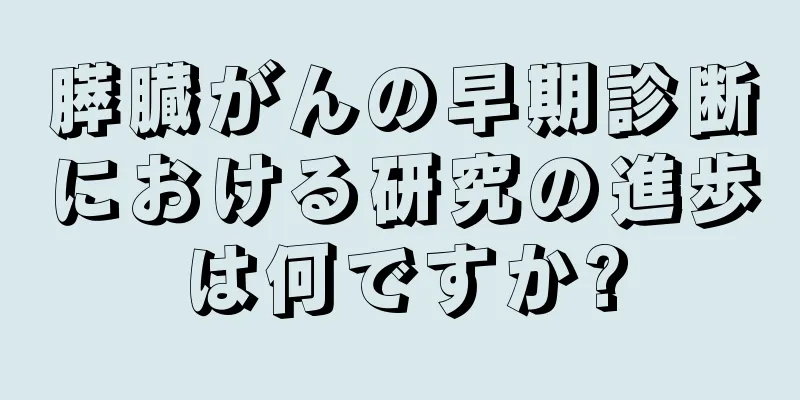 膵臓がんの早期診断における研究の進歩は何ですか?